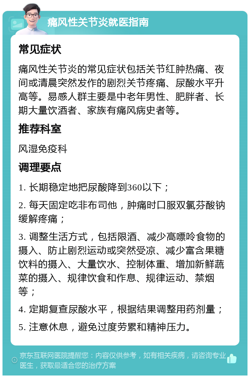 痛风性关节炎就医指南 常见症状 痛风性关节炎的常见症状包括关节红肿热痛、夜间或清晨突然发作的剧烈关节疼痛、尿酸水平升高等。易感人群主要是中老年男性、肥胖者、长期大量饮酒者、家族有痛风病史者等。 推荐科室 风湿免疫科 调理要点 1. 长期稳定地把尿酸降到360以下； 2. 每天固定吃非布司他，肿痛时口服双氯芬酸钠缓解疼痛； 3. 调整生活方式，包括限酒、减少高嘌呤食物的摄入、防止剧烈运动或突然受凉、减少富含果糖饮料的摄入、大量饮水、控制体重、增加新鲜蔬菜的摄入、规律饮食和作息、规律运动、禁烟等； 4. 定期复查尿酸水平，根据结果调整用药剂量； 5. 注意休息，避免过度劳累和精神压力。