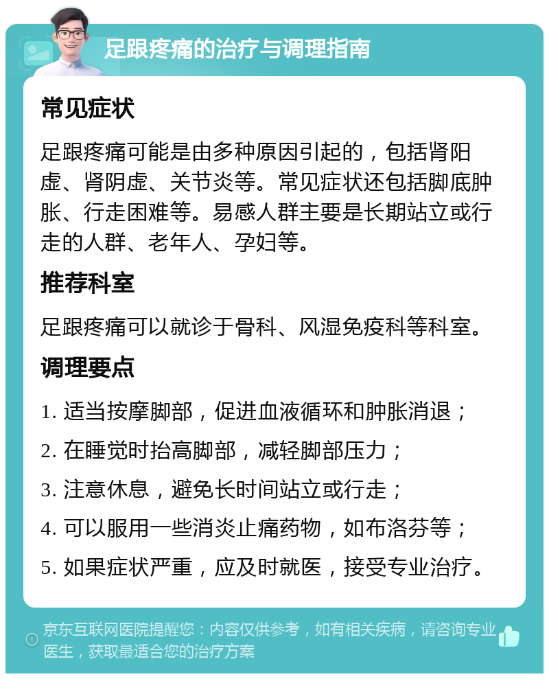 足跟疼痛的治疗与调理指南 常见症状 足跟疼痛可能是由多种原因引起的，包括肾阳虚、肾阴虚、关节炎等。常见症状还包括脚底肿胀、行走困难等。易感人群主要是长期站立或行走的人群、老年人、孕妇等。 推荐科室 足跟疼痛可以就诊于骨科、风湿免疫科等科室。 调理要点 1. 适当按摩脚部，促进血液循环和肿胀消退； 2. 在睡觉时抬高脚部，减轻脚部压力； 3. 注意休息，避免长时间站立或行走； 4. 可以服用一些消炎止痛药物，如布洛芬等； 5. 如果症状严重，应及时就医，接受专业治疗。