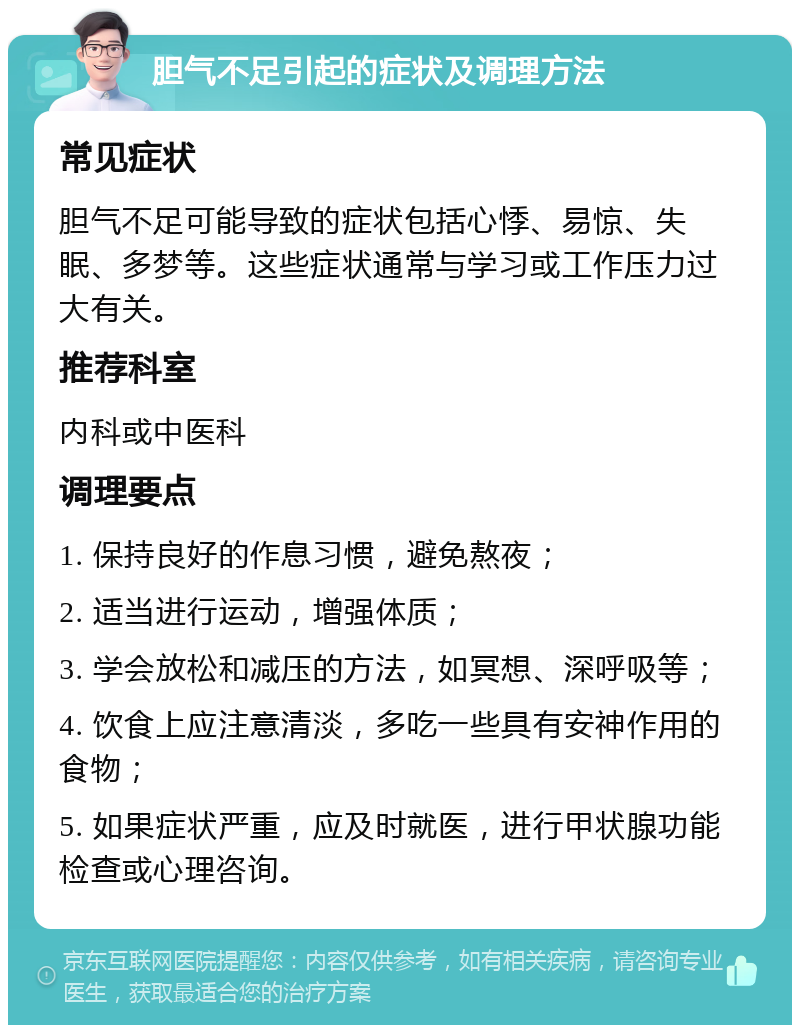 胆气不足引起的症状及调理方法 常见症状 胆气不足可能导致的症状包括心悸、易惊、失眠、多梦等。这些症状通常与学习或工作压力过大有关。 推荐科室 内科或中医科 调理要点 1. 保持良好的作息习惯，避免熬夜； 2. 适当进行运动，增强体质； 3. 学会放松和减压的方法，如冥想、深呼吸等； 4. 饮食上应注意清淡，多吃一些具有安神作用的食物； 5. 如果症状严重，应及时就医，进行甲状腺功能检查或心理咨询。