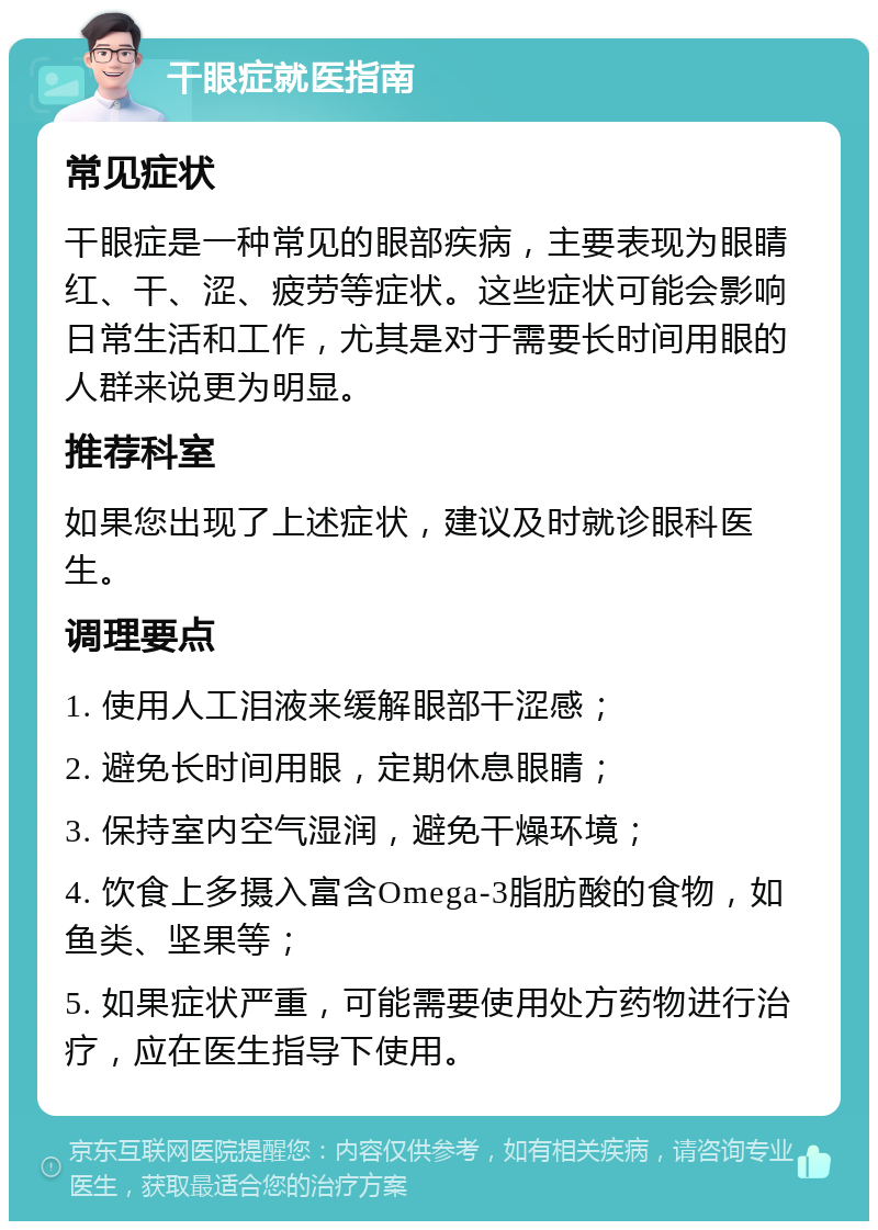 干眼症就医指南 常见症状 干眼症是一种常见的眼部疾病，主要表现为眼睛红、干、涩、疲劳等症状。这些症状可能会影响日常生活和工作，尤其是对于需要长时间用眼的人群来说更为明显。 推荐科室 如果您出现了上述症状，建议及时就诊眼科医生。 调理要点 1. 使用人工泪液来缓解眼部干涩感； 2. 避免长时间用眼，定期休息眼睛； 3. 保持室内空气湿润，避免干燥环境； 4. 饮食上多摄入富含Omega-3脂肪酸的食物，如鱼类、坚果等； 5. 如果症状严重，可能需要使用处方药物进行治疗，应在医生指导下使用。