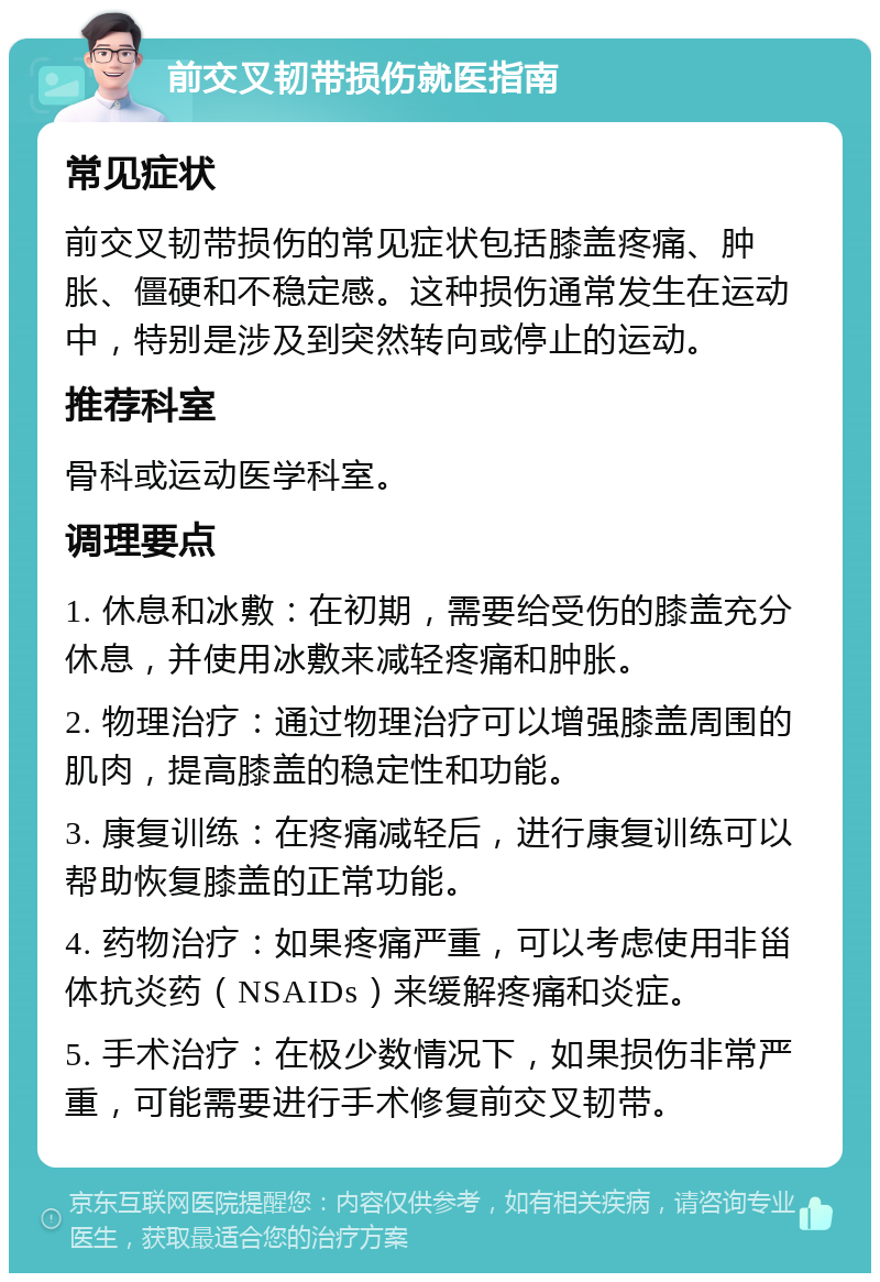 前交叉韧带损伤就医指南 常见症状 前交叉韧带损伤的常见症状包括膝盖疼痛、肿胀、僵硬和不稳定感。这种损伤通常发生在运动中，特别是涉及到突然转向或停止的运动。 推荐科室 骨科或运动医学科室。 调理要点 1. 休息和冰敷：在初期，需要给受伤的膝盖充分休息，并使用冰敷来减轻疼痛和肿胀。 2. 物理治疗：通过物理治疗可以增强膝盖周围的肌肉，提高膝盖的稳定性和功能。 3. 康复训练：在疼痛减轻后，进行康复训练可以帮助恢复膝盖的正常功能。 4. 药物治疗：如果疼痛严重，可以考虑使用非甾体抗炎药（NSAIDs）来缓解疼痛和炎症。 5. 手术治疗：在极少数情况下，如果损伤非常严重，可能需要进行手术修复前交叉韧带。