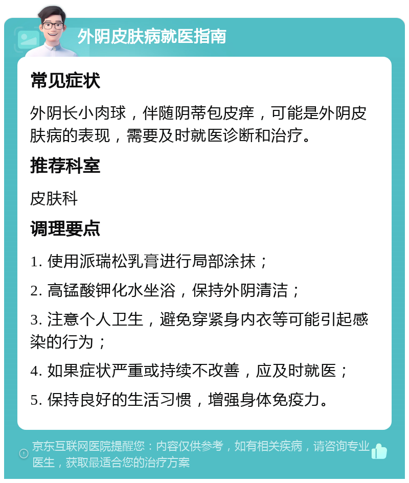 外阴皮肤病就医指南 常见症状 外阴长小肉球，伴随阴蒂包皮痒，可能是外阴皮肤病的表现，需要及时就医诊断和治疗。 推荐科室 皮肤科 调理要点 1. 使用派瑞松乳膏进行局部涂抹； 2. 高锰酸钾化水坐浴，保持外阴清洁； 3. 注意个人卫生，避免穿紧身内衣等可能引起感染的行为； 4. 如果症状严重或持续不改善，应及时就医； 5. 保持良好的生活习惯，增强身体免疫力。