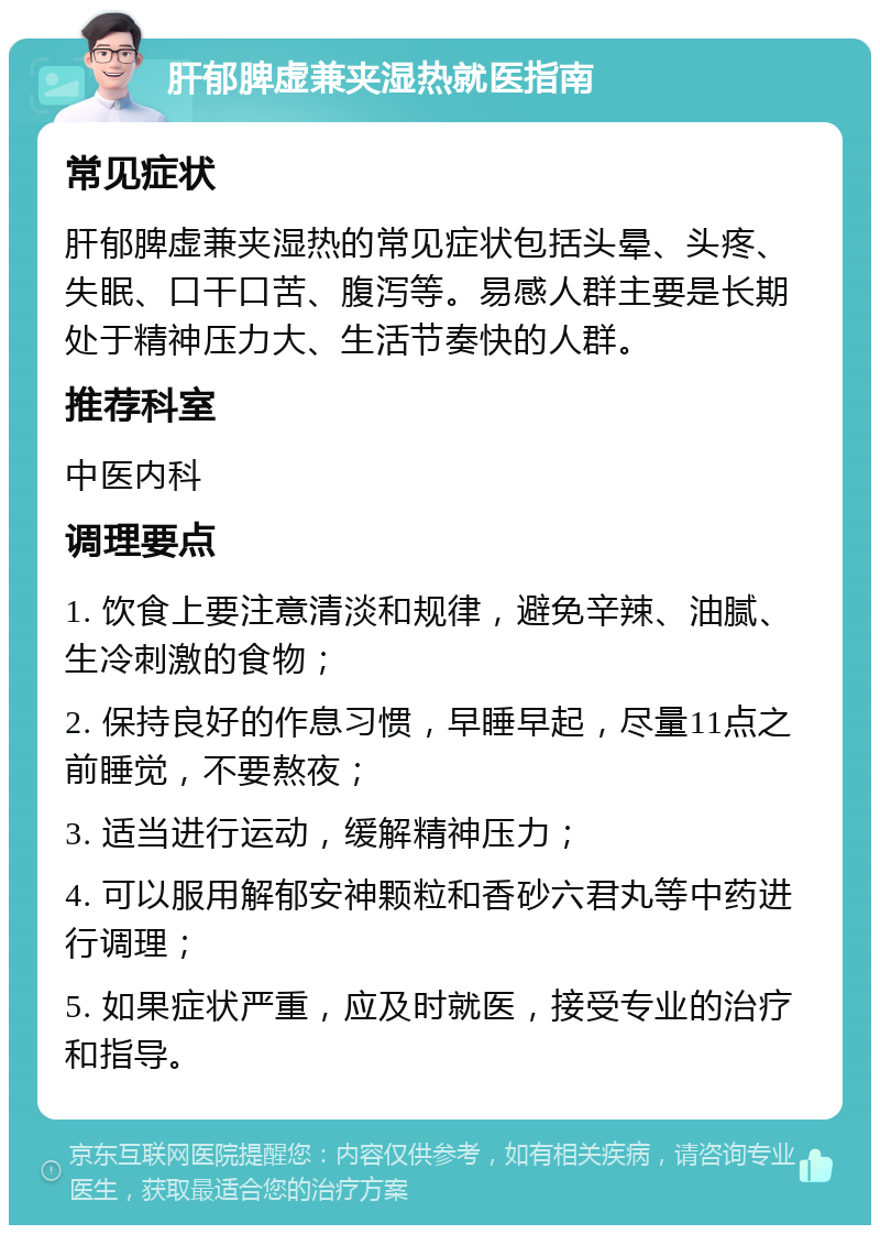 肝郁脾虚兼夹湿热就医指南 常见症状 肝郁脾虚兼夹湿热的常见症状包括头晕、头疼、失眠、口干口苦、腹泻等。易感人群主要是长期处于精神压力大、生活节奏快的人群。 推荐科室 中医内科 调理要点 1. 饮食上要注意清淡和规律，避免辛辣、油腻、生冷刺激的食物； 2. 保持良好的作息习惯，早睡早起，尽量11点之前睡觉，不要熬夜； 3. 适当进行运动，缓解精神压力； 4. 可以服用解郁安神颗粒和香砂六君丸等中药进行调理； 5. 如果症状严重，应及时就医，接受专业的治疗和指导。