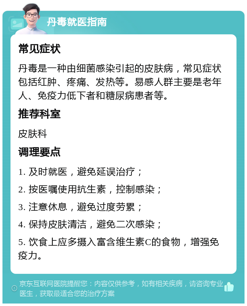 丹毒就医指南 常见症状 丹毒是一种由细菌感染引起的皮肤病，常见症状包括红肿、疼痛、发热等。易感人群主要是老年人、免疫力低下者和糖尿病患者等。 推荐科室 皮肤科 调理要点 1. 及时就医，避免延误治疗； 2. 按医嘱使用抗生素，控制感染； 3. 注意休息，避免过度劳累； 4. 保持皮肤清洁，避免二次感染； 5. 饮食上应多摄入富含维生素C的食物，增强免疫力。