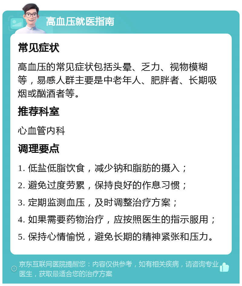 高血压就医指南 常见症状 高血压的常见症状包括头晕、乏力、视物模糊等，易感人群主要是中老年人、肥胖者、长期吸烟或酗酒者等。 推荐科室 心血管内科 调理要点 1. 低盐低脂饮食，减少钠和脂肪的摄入； 2. 避免过度劳累，保持良好的作息习惯； 3. 定期监测血压，及时调整治疗方案； 4. 如果需要药物治疗，应按照医生的指示服用； 5. 保持心情愉悦，避免长期的精神紧张和压力。