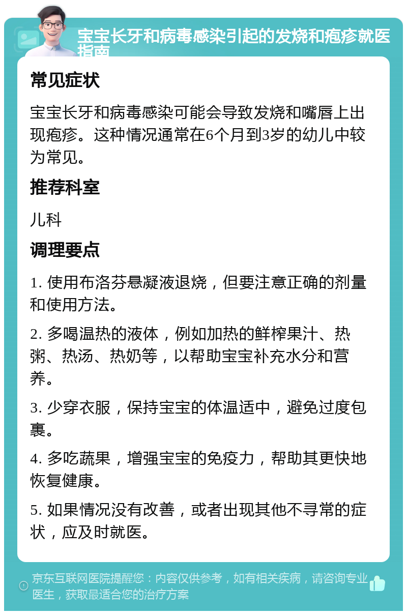 宝宝长牙和病毒感染引起的发烧和疱疹就医指南 常见症状 宝宝长牙和病毒感染可能会导致发烧和嘴唇上出现疱疹。这种情况通常在6个月到3岁的幼儿中较为常见。 推荐科室 儿科 调理要点 1. 使用布洛芬悬凝液退烧，但要注意正确的剂量和使用方法。 2. 多喝温热的液体，例如加热的鲜榨果汁、热粥、热汤、热奶等，以帮助宝宝补充水分和营养。 3. 少穿衣服，保持宝宝的体温适中，避免过度包裹。 4. 多吃蔬果，增强宝宝的免疫力，帮助其更快地恢复健康。 5. 如果情况没有改善，或者出现其他不寻常的症状，应及时就医。