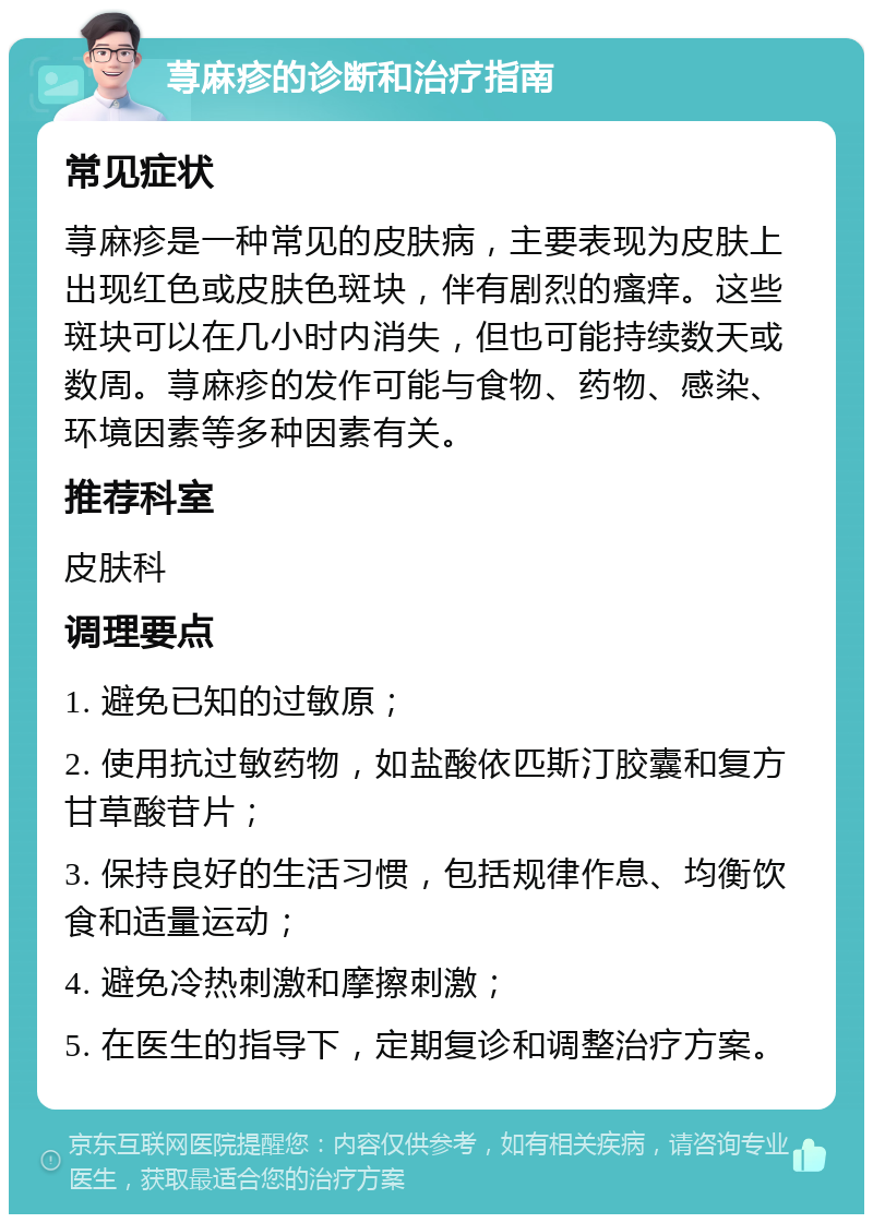 荨麻疹的诊断和治疗指南 常见症状 荨麻疹是一种常见的皮肤病，主要表现为皮肤上出现红色或皮肤色斑块，伴有剧烈的瘙痒。这些斑块可以在几小时内消失，但也可能持续数天或数周。荨麻疹的发作可能与食物、药物、感染、环境因素等多种因素有关。 推荐科室 皮肤科 调理要点 1. 避免已知的过敏原； 2. 使用抗过敏药物，如盐酸依匹斯汀胶囊和复方甘草酸苷片； 3. 保持良好的生活习惯，包括规律作息、均衡饮食和适量运动； 4. 避免冷热刺激和摩擦刺激； 5. 在医生的指导下，定期复诊和调整治疗方案。