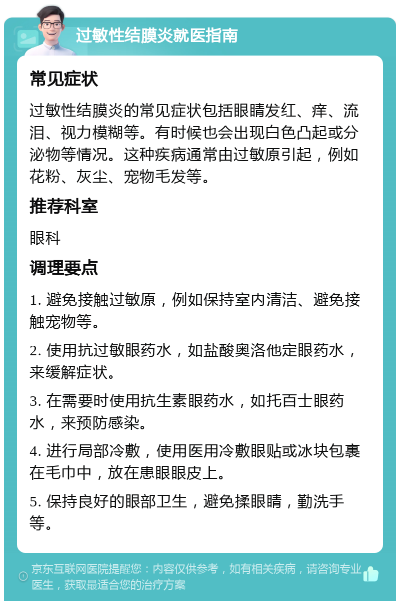 过敏性结膜炎就医指南 常见症状 过敏性结膜炎的常见症状包括眼睛发红、痒、流泪、视力模糊等。有时候也会出现白色凸起或分泌物等情况。这种疾病通常由过敏原引起，例如花粉、灰尘、宠物毛发等。 推荐科室 眼科 调理要点 1. 避免接触过敏原，例如保持室内清洁、避免接触宠物等。 2. 使用抗过敏眼药水，如盐酸奥洛他定眼药水，来缓解症状。 3. 在需要时使用抗生素眼药水，如托百士眼药水，来预防感染。 4. 进行局部冷敷，使用医用冷敷眼贴或冰块包裹在毛巾中，放在患眼眼皮上。 5. 保持良好的眼部卫生，避免揉眼睛，勤洗手等。