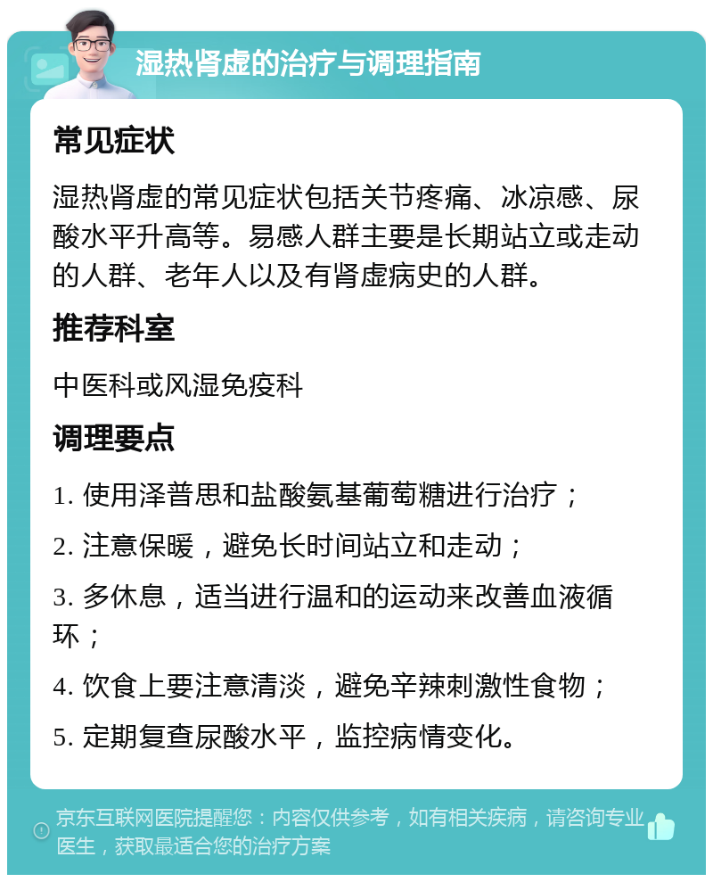 湿热肾虚的治疗与调理指南 常见症状 湿热肾虚的常见症状包括关节疼痛、冰凉感、尿酸水平升高等。易感人群主要是长期站立或走动的人群、老年人以及有肾虚病史的人群。 推荐科室 中医科或风湿免疫科 调理要点 1. 使用泽普思和盐酸氨基葡萄糖进行治疗； 2. 注意保暖，避免长时间站立和走动； 3. 多休息，适当进行温和的运动来改善血液循环； 4. 饮食上要注意清淡，避免辛辣刺激性食物； 5. 定期复查尿酸水平，监控病情变化。