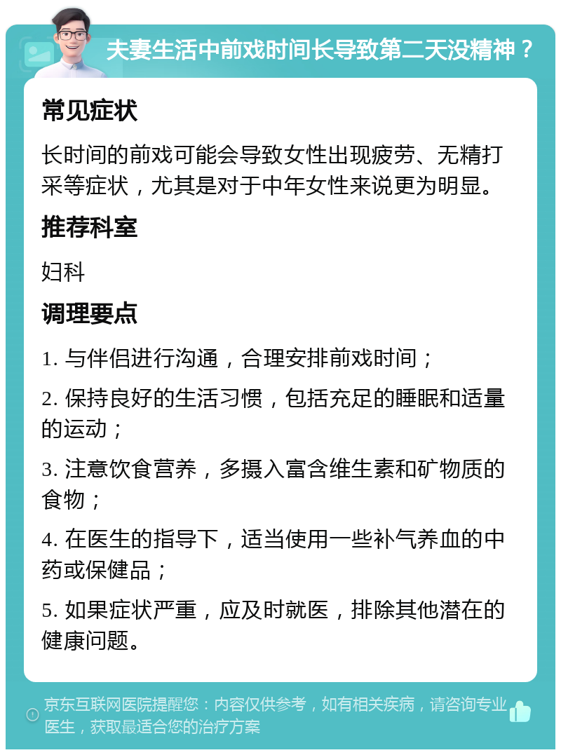 夫妻生活中前戏时间长导致第二天没精神？ 常见症状 长时间的前戏可能会导致女性出现疲劳、无精打采等症状，尤其是对于中年女性来说更为明显。 推荐科室 妇科 调理要点 1. 与伴侣进行沟通，合理安排前戏时间； 2. 保持良好的生活习惯，包括充足的睡眠和适量的运动； 3. 注意饮食营养，多摄入富含维生素和矿物质的食物； 4. 在医生的指导下，适当使用一些补气养血的中药或保健品； 5. 如果症状严重，应及时就医，排除其他潜在的健康问题。