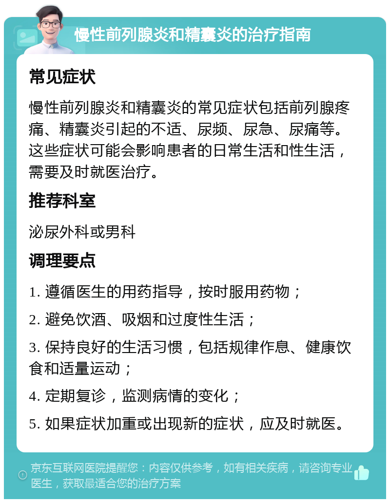 慢性前列腺炎和精囊炎的治疗指南 常见症状 慢性前列腺炎和精囊炎的常见症状包括前列腺疼痛、精囊炎引起的不适、尿频、尿急、尿痛等。这些症状可能会影响患者的日常生活和性生活，需要及时就医治疗。 推荐科室 泌尿外科或男科 调理要点 1. 遵循医生的用药指导，按时服用药物； 2. 避免饮酒、吸烟和过度性生活； 3. 保持良好的生活习惯，包括规律作息、健康饮食和适量运动； 4. 定期复诊，监测病情的变化； 5. 如果症状加重或出现新的症状，应及时就医。