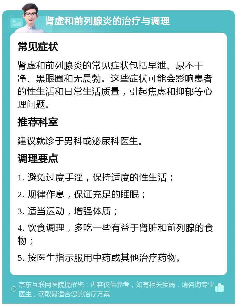 肾虚和前列腺炎的治疗与调理 常见症状 肾虚和前列腺炎的常见症状包括早泄、尿不干净、黑眼圈和无晨勃。这些症状可能会影响患者的性生活和日常生活质量，引起焦虑和抑郁等心理问题。 推荐科室 建议就诊于男科或泌尿科医生。 调理要点 1. 避免过度手淫，保持适度的性生活； 2. 规律作息，保证充足的睡眠； 3. 适当运动，增强体质； 4. 饮食调理，多吃一些有益于肾脏和前列腺的食物； 5. 按医生指示服用中药或其他治疗药物。