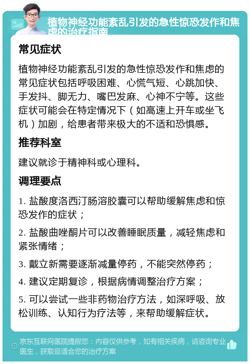 植物神经功能紊乱引发的急性惊恐发作和焦虑的治疗指南 常见症状 植物神经功能紊乱引发的急性惊恐发作和焦虑的常见症状包括呼吸困难、心慌气短、心跳加快、手发抖、脚无力、嘴巴发麻、心神不宁等。这些症状可能会在特定情况下（如高速上开车或坐飞机）加剧，给患者带来极大的不适和恐惧感。 推荐科室 建议就诊于精神科或心理科。 调理要点 1. 盐酸度洛西汀肠溶胶囊可以帮助缓解焦虑和惊恐发作的症状； 2. 盐酸曲唑酮片可以改善睡眠质量，减轻焦虑和紧张情绪； 3. 戴立新需要逐渐减量停药，不能突然停药； 4. 建议定期复诊，根据病情调整治疗方案； 5. 可以尝试一些非药物治疗方法，如深呼吸、放松训练、认知行为疗法等，来帮助缓解症状。