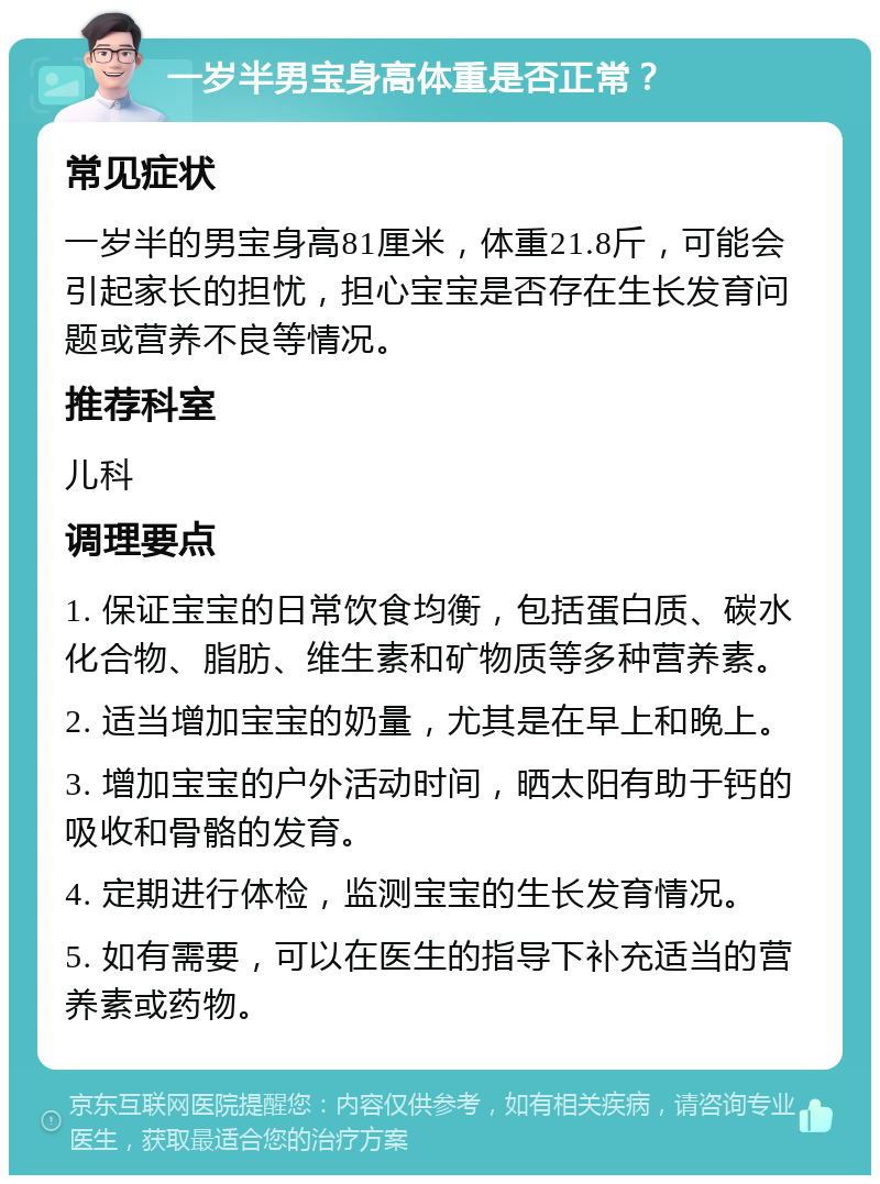 一岁半男宝身高体重是否正常？ 常见症状 一岁半的男宝身高81厘米，体重21.8斤，可能会引起家长的担忧，担心宝宝是否存在生长发育问题或营养不良等情况。 推荐科室 儿科 调理要点 1. 保证宝宝的日常饮食均衡，包括蛋白质、碳水化合物、脂肪、维生素和矿物质等多种营养素。 2. 适当增加宝宝的奶量，尤其是在早上和晚上。 3. 增加宝宝的户外活动时间，晒太阳有助于钙的吸收和骨骼的发育。 4. 定期进行体检，监测宝宝的生长发育情况。 5. 如有需要，可以在医生的指导下补充适当的营养素或药物。