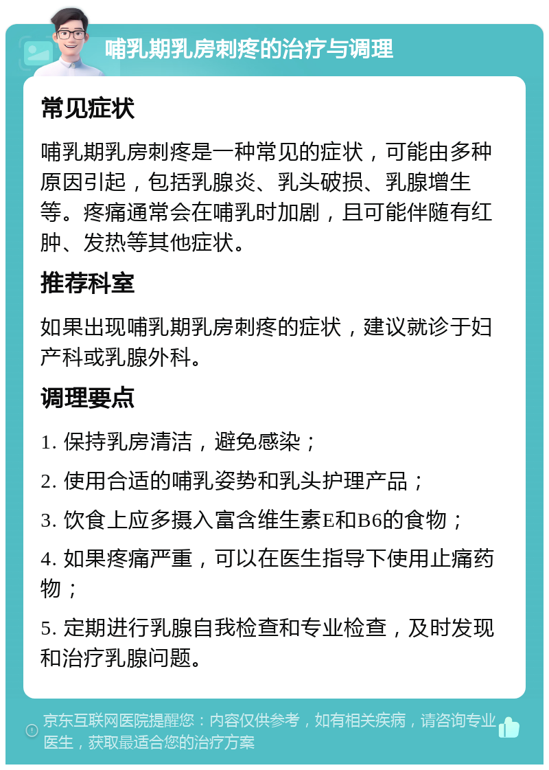 哺乳期乳房刺疼的治疗与调理 常见症状 哺乳期乳房刺疼是一种常见的症状，可能由多种原因引起，包括乳腺炎、乳头破损、乳腺增生等。疼痛通常会在哺乳时加剧，且可能伴随有红肿、发热等其他症状。 推荐科室 如果出现哺乳期乳房刺疼的症状，建议就诊于妇产科或乳腺外科。 调理要点 1. 保持乳房清洁，避免感染； 2. 使用合适的哺乳姿势和乳头护理产品； 3. 饮食上应多摄入富含维生素E和B6的食物； 4. 如果疼痛严重，可以在医生指导下使用止痛药物； 5. 定期进行乳腺自我检查和专业检查，及时发现和治疗乳腺问题。