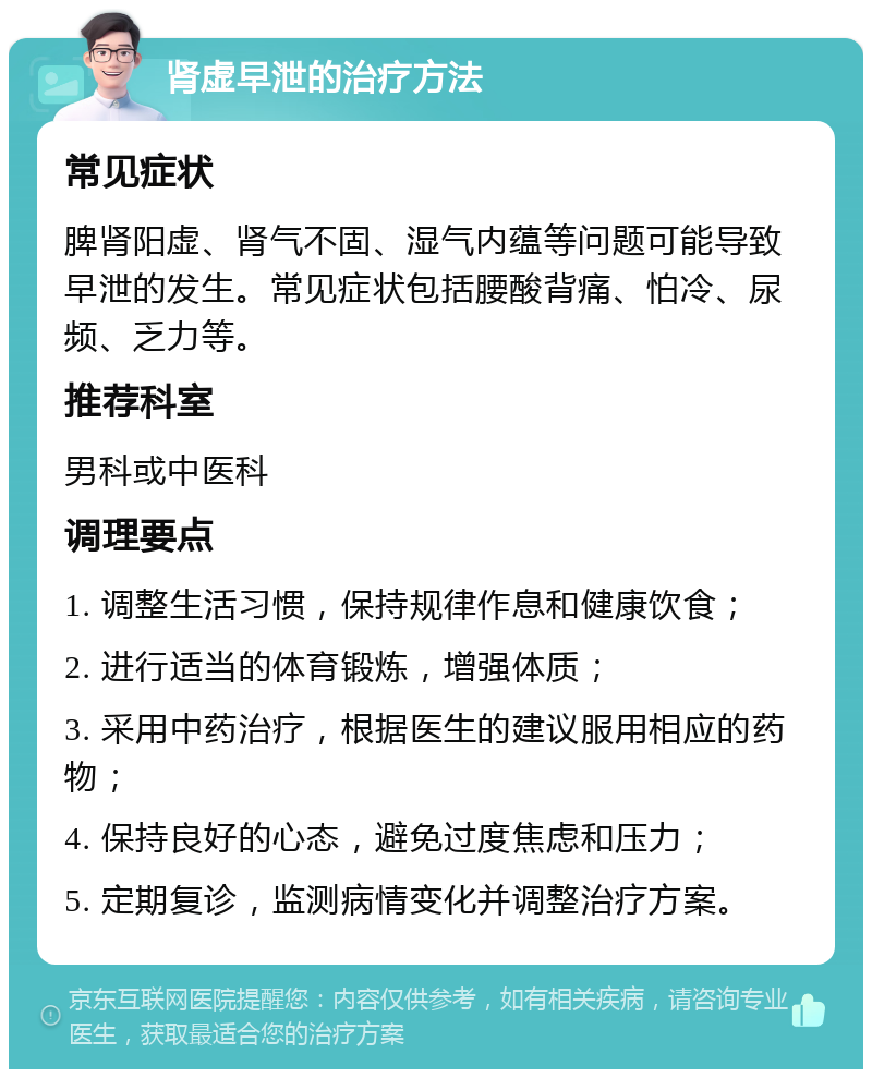 肾虚早泄的治疗方法 常见症状 脾肾阳虚、肾气不固、湿气内蕴等问题可能导致早泄的发生。常见症状包括腰酸背痛、怕冷、尿频、乏力等。 推荐科室 男科或中医科 调理要点 1. 调整生活习惯，保持规律作息和健康饮食； 2. 进行适当的体育锻炼，增强体质； 3. 采用中药治疗，根据医生的建议服用相应的药物； 4. 保持良好的心态，避免过度焦虑和压力； 5. 定期复诊，监测病情变化并调整治疗方案。