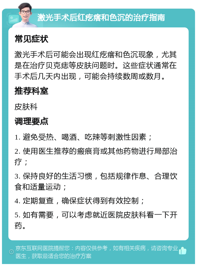 激光手术后红疙瘩和色沉的治疗指南 常见症状 激光手术后可能会出现红疙瘩和色沉现象，尤其是在治疗贝克痣等皮肤问题时。这些症状通常在手术后几天内出现，可能会持续数周或数月。 推荐科室 皮肤科 调理要点 1. 避免受热、喝酒、吃辣等刺激性因素； 2. 使用医生推荐的瘢痕膏或其他药物进行局部治疗； 3. 保持良好的生活习惯，包括规律作息、合理饮食和适量运动； 4. 定期复查，确保症状得到有效控制； 5. 如有需要，可以考虑就近医院皮肤科看一下开药。