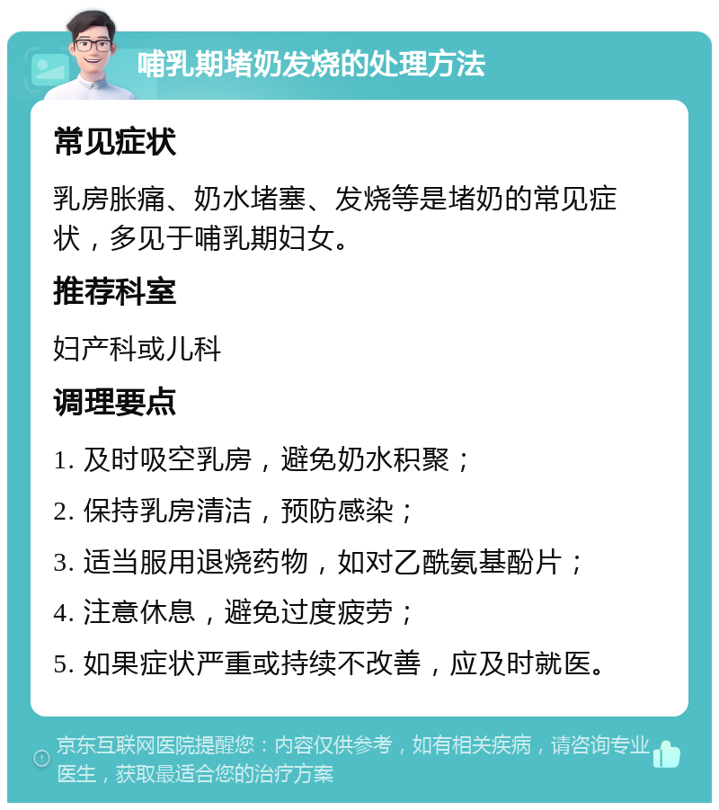 哺乳期堵奶发烧的处理方法 常见症状 乳房胀痛、奶水堵塞、发烧等是堵奶的常见症状，多见于哺乳期妇女。 推荐科室 妇产科或儿科 调理要点 1. 及时吸空乳房，避免奶水积聚； 2. 保持乳房清洁，预防感染； 3. 适当服用退烧药物，如对乙酰氨基酚片； 4. 注意休息，避免过度疲劳； 5. 如果症状严重或持续不改善，应及时就医。