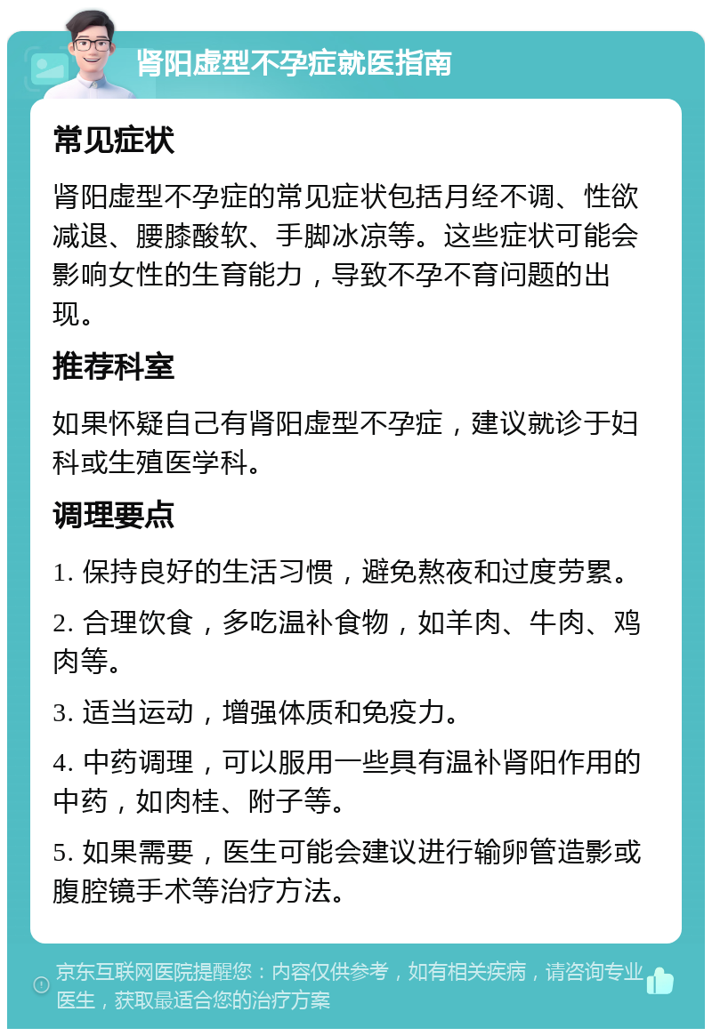 肾阳虚型不孕症就医指南 常见症状 肾阳虚型不孕症的常见症状包括月经不调、性欲减退、腰膝酸软、手脚冰凉等。这些症状可能会影响女性的生育能力，导致不孕不育问题的出现。 推荐科室 如果怀疑自己有肾阳虚型不孕症，建议就诊于妇科或生殖医学科。 调理要点 1. 保持良好的生活习惯，避免熬夜和过度劳累。 2. 合理饮食，多吃温补食物，如羊肉、牛肉、鸡肉等。 3. 适当运动，增强体质和免疫力。 4. 中药调理，可以服用一些具有温补肾阳作用的中药，如肉桂、附子等。 5. 如果需要，医生可能会建议进行输卵管造影或腹腔镜手术等治疗方法。