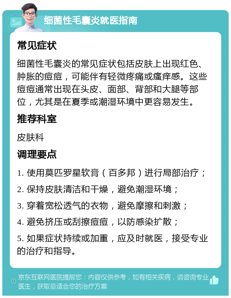 细菌性毛囊炎就医指南 常见症状 细菌性毛囊炎的常见症状包括皮肤上出现红色、肿胀的痘痘，可能伴有轻微疼痛或瘙痒感。这些痘痘通常出现在头皮、面部、背部和大腿等部位，尤其是在夏季或潮湿环境中更容易发生。 推荐科室 皮肤科 调理要点 1. 使用莫匹罗星软膏（百多邦）进行局部治疗； 2. 保持皮肤清洁和干燥，避免潮湿环境； 3. 穿着宽松透气的衣物，避免摩擦和刺激； 4. 避免挤压或刮擦痘痘，以防感染扩散； 5. 如果症状持续或加重，应及时就医，接受专业的治疗和指导。