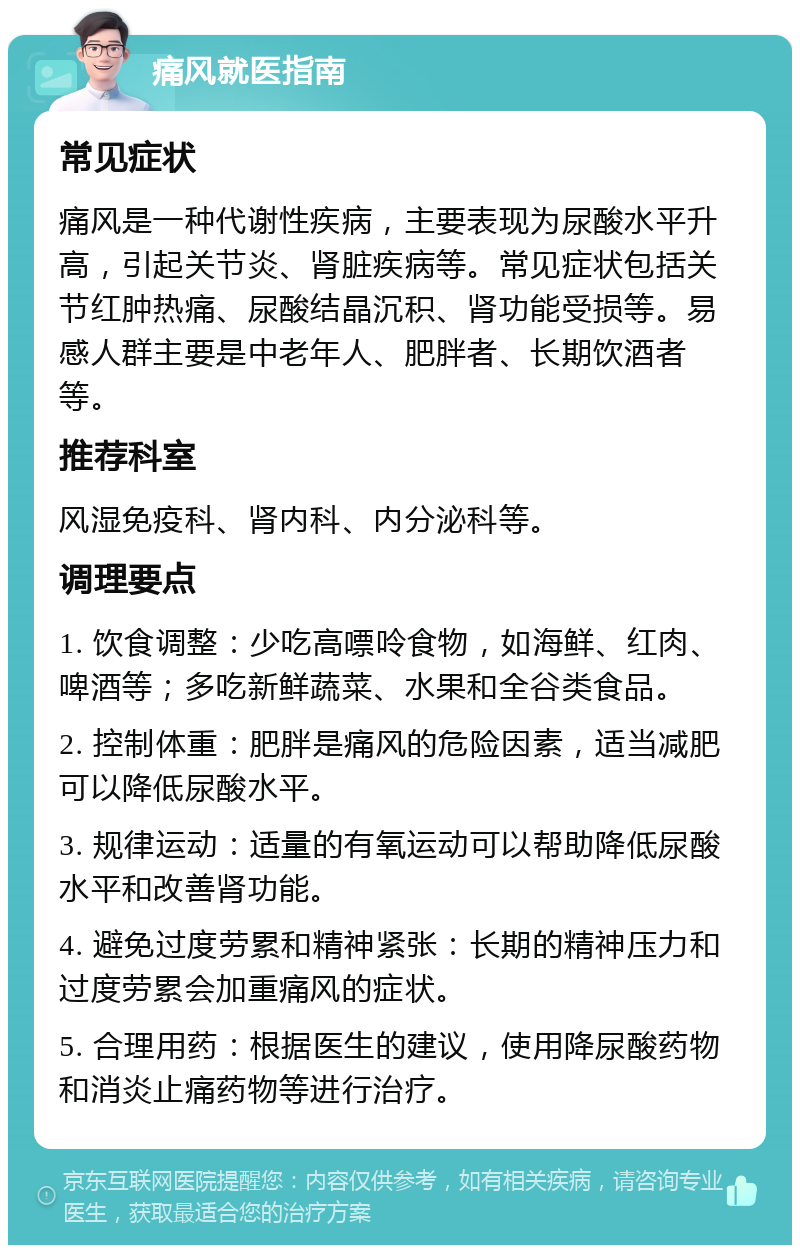 痛风就医指南 常见症状 痛风是一种代谢性疾病，主要表现为尿酸水平升高，引起关节炎、肾脏疾病等。常见症状包括关节红肿热痛、尿酸结晶沉积、肾功能受损等。易感人群主要是中老年人、肥胖者、长期饮酒者等。 推荐科室 风湿免疫科、肾内科、内分泌科等。 调理要点 1. 饮食调整：少吃高嘌呤食物，如海鲜、红肉、啤酒等；多吃新鲜蔬菜、水果和全谷类食品。 2. 控制体重：肥胖是痛风的危险因素，适当减肥可以降低尿酸水平。 3. 规律运动：适量的有氧运动可以帮助降低尿酸水平和改善肾功能。 4. 避免过度劳累和精神紧张：长期的精神压力和过度劳累会加重痛风的症状。 5. 合理用药：根据医生的建议，使用降尿酸药物和消炎止痛药物等进行治疗。