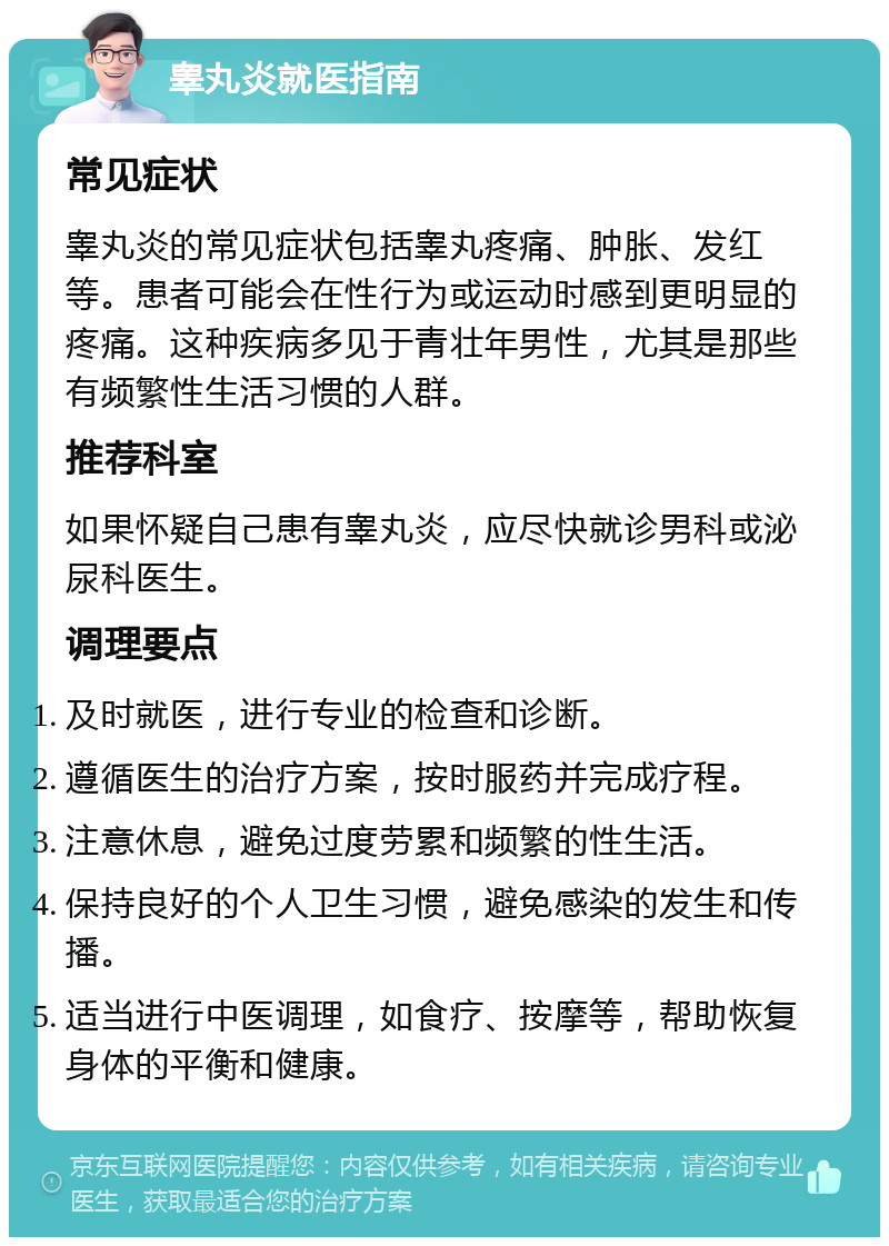 睾丸炎就医指南 常见症状 睾丸炎的常见症状包括睾丸疼痛、肿胀、发红等。患者可能会在性行为或运动时感到更明显的疼痛。这种疾病多见于青壮年男性，尤其是那些有频繁性生活习惯的人群。 推荐科室 如果怀疑自己患有睾丸炎，应尽快就诊男科或泌尿科医生。 调理要点 及时就医，进行专业的检查和诊断。 遵循医生的治疗方案，按时服药并完成疗程。 注意休息，避免过度劳累和频繁的性生活。 保持良好的个人卫生习惯，避免感染的发生和传播。 适当进行中医调理，如食疗、按摩等，帮助恢复身体的平衡和健康。