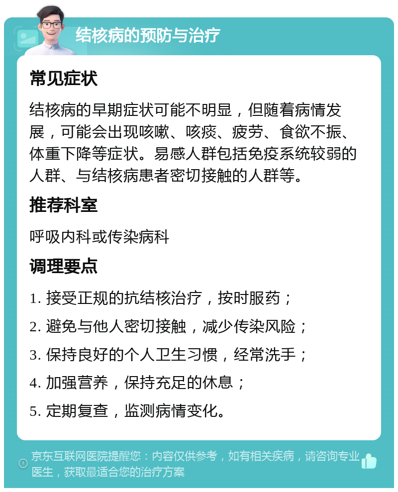 结核病的预防与治疗 常见症状 结核病的早期症状可能不明显，但随着病情发展，可能会出现咳嗽、咳痰、疲劳、食欲不振、体重下降等症状。易感人群包括免疫系统较弱的人群、与结核病患者密切接触的人群等。 推荐科室 呼吸内科或传染病科 调理要点 1. 接受正规的抗结核治疗，按时服药； 2. 避免与他人密切接触，减少传染风险； 3. 保持良好的个人卫生习惯，经常洗手； 4. 加强营养，保持充足的休息； 5. 定期复查，监测病情变化。