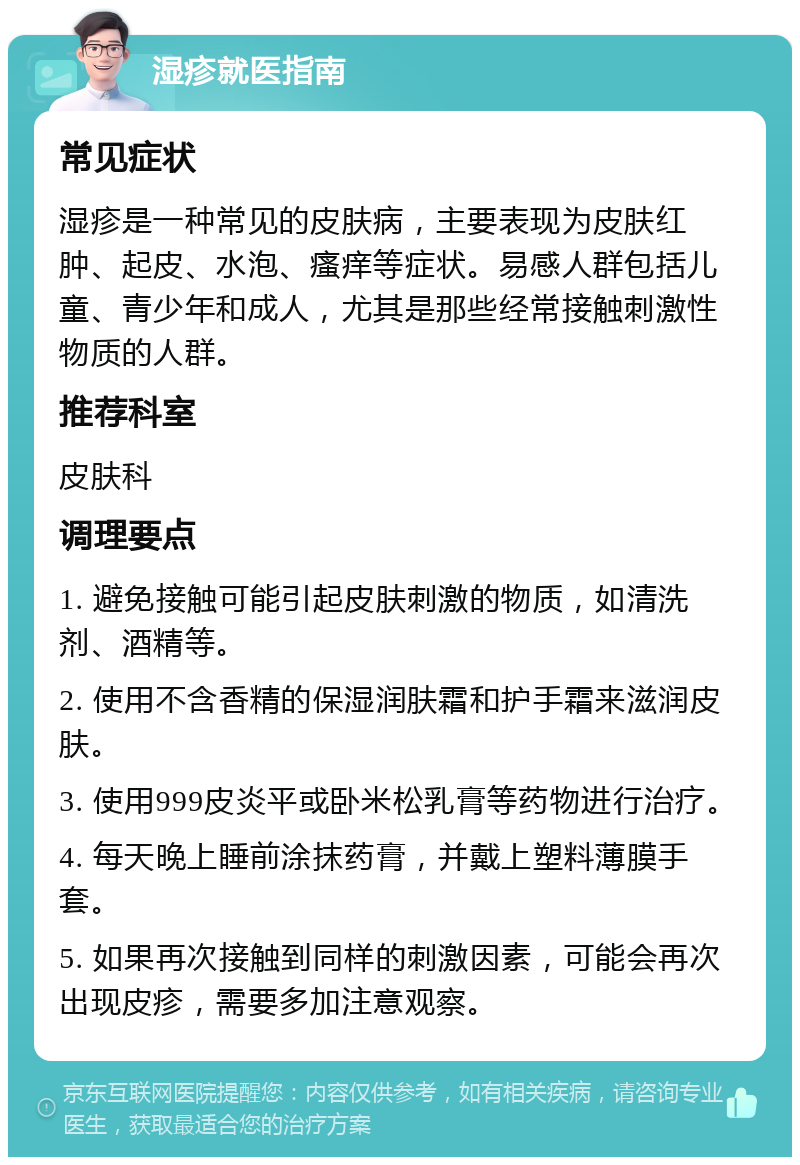 湿疹就医指南 常见症状 湿疹是一种常见的皮肤病，主要表现为皮肤红肿、起皮、水泡、瘙痒等症状。易感人群包括儿童、青少年和成人，尤其是那些经常接触刺激性物质的人群。 推荐科室 皮肤科 调理要点 1. 避免接触可能引起皮肤刺激的物质，如清洗剂、酒精等。 2. 使用不含香精的保湿润肤霜和护手霜来滋润皮肤。 3. 使用999皮炎平或卧米松乳膏等药物进行治疗。 4. 每天晚上睡前涂抹药膏，并戴上塑料薄膜手套。 5. 如果再次接触到同样的刺激因素，可能会再次出现皮疹，需要多加注意观察。