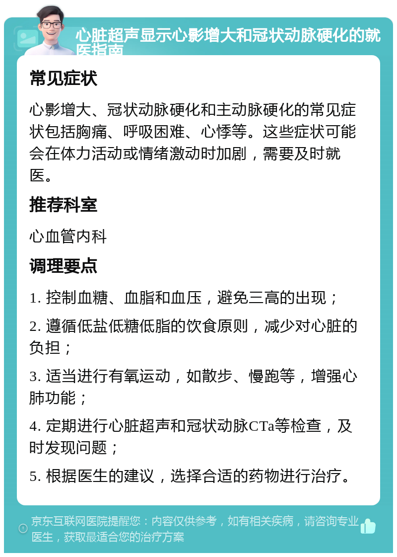 心脏超声显示心影增大和冠状动脉硬化的就医指南 常见症状 心影增大、冠状动脉硬化和主动脉硬化的常见症状包括胸痛、呼吸困难、心悸等。这些症状可能会在体力活动或情绪激动时加剧，需要及时就医。 推荐科室 心血管内科 调理要点 1. 控制血糖、血脂和血压，避免三高的出现； 2. 遵循低盐低糖低脂的饮食原则，减少对心脏的负担； 3. 适当进行有氧运动，如散步、慢跑等，增强心肺功能； 4. 定期进行心脏超声和冠状动脉CTa等检查，及时发现问题； 5. 根据医生的建议，选择合适的药物进行治疗。