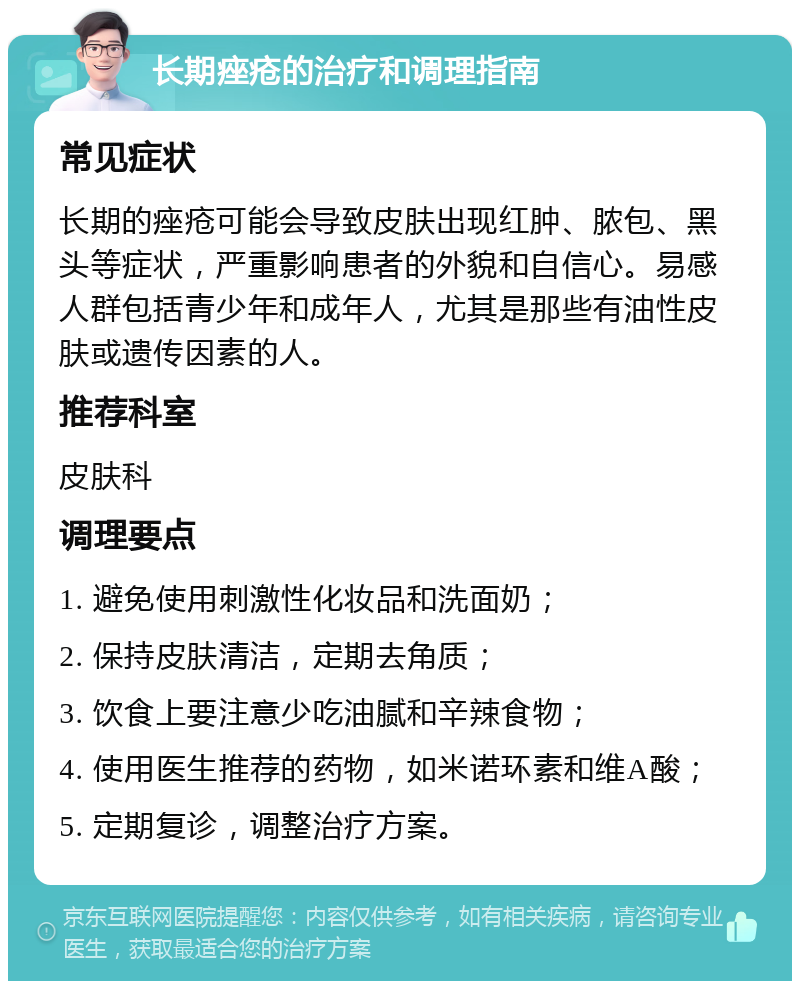 长期痤疮的治疗和调理指南 常见症状 长期的痤疮可能会导致皮肤出现红肿、脓包、黑头等症状，严重影响患者的外貌和自信心。易感人群包括青少年和成年人，尤其是那些有油性皮肤或遗传因素的人。 推荐科室 皮肤科 调理要点 1. 避免使用刺激性化妆品和洗面奶； 2. 保持皮肤清洁，定期去角质； 3. 饮食上要注意少吃油腻和辛辣食物； 4. 使用医生推荐的药物，如米诺环素和维A酸； 5. 定期复诊，调整治疗方案。