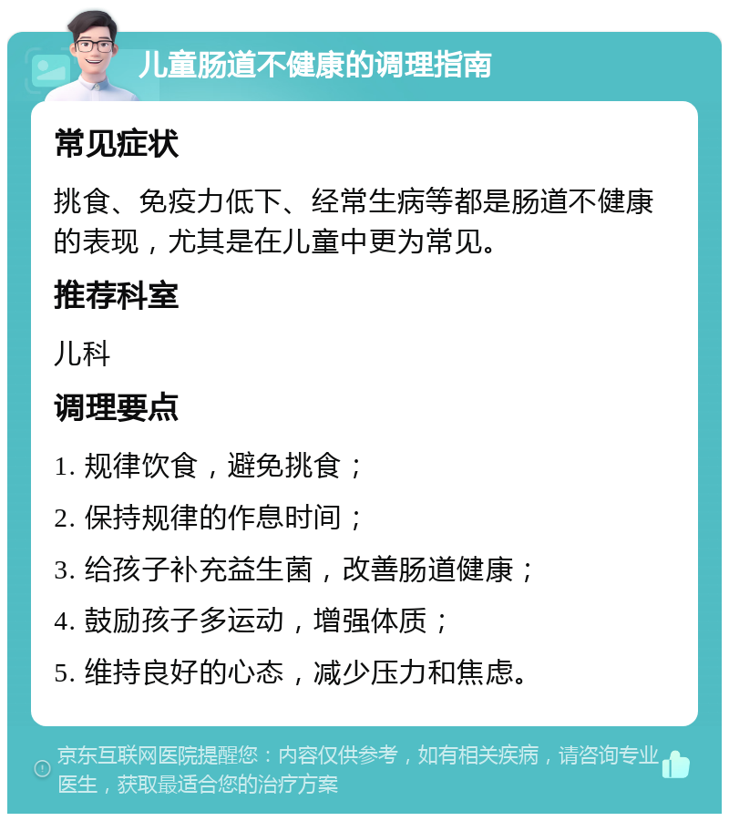 儿童肠道不健康的调理指南 常见症状 挑食、免疫力低下、经常生病等都是肠道不健康的表现，尤其是在儿童中更为常见。 推荐科室 儿科 调理要点 1. 规律饮食，避免挑食； 2. 保持规律的作息时间； 3. 给孩子补充益生菌，改善肠道健康； 4. 鼓励孩子多运动，增强体质； 5. 维持良好的心态，减少压力和焦虑。