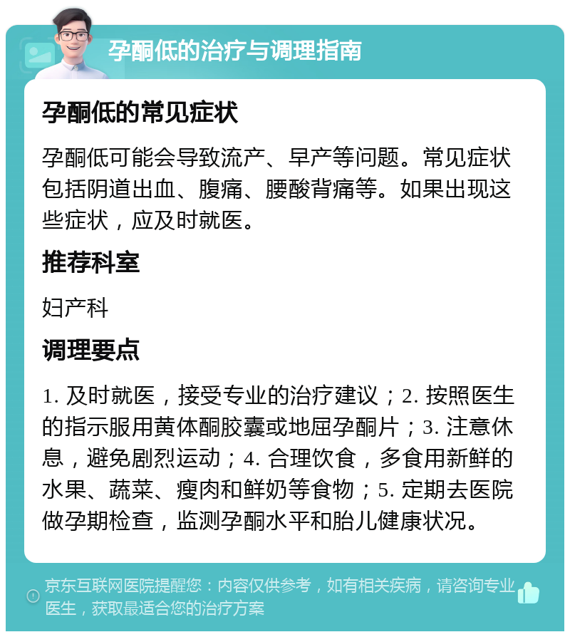 孕酮低的治疗与调理指南 孕酮低的常见症状 孕酮低可能会导致流产、早产等问题。常见症状包括阴道出血、腹痛、腰酸背痛等。如果出现这些症状，应及时就医。 推荐科室 妇产科 调理要点 1. 及时就医，接受专业的治疗建议；2. 按照医生的指示服用黄体酮胶囊或地屈孕酮片；3. 注意休息，避免剧烈运动；4. 合理饮食，多食用新鲜的水果、蔬菜、瘦肉和鲜奶等食物；5. 定期去医院做孕期检查，监测孕酮水平和胎儿健康状况。