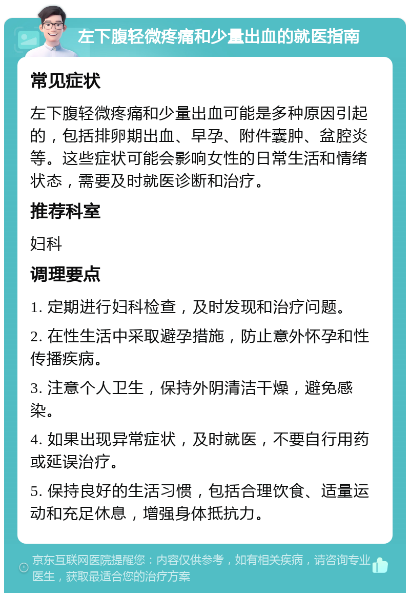 左下腹轻微疼痛和少量出血的就医指南 常见症状 左下腹轻微疼痛和少量出血可能是多种原因引起的，包括排卵期出血、早孕、附件囊肿、盆腔炎等。这些症状可能会影响女性的日常生活和情绪状态，需要及时就医诊断和治疗。 推荐科室 妇科 调理要点 1. 定期进行妇科检查，及时发现和治疗问题。 2. 在性生活中采取避孕措施，防止意外怀孕和性传播疾病。 3. 注意个人卫生，保持外阴清洁干燥，避免感染。 4. 如果出现异常症状，及时就医，不要自行用药或延误治疗。 5. 保持良好的生活习惯，包括合理饮食、适量运动和充足休息，增强身体抵抗力。