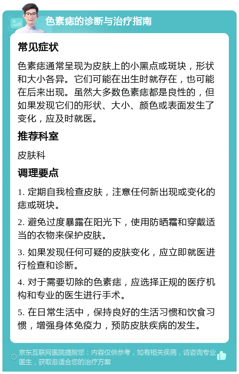 色素痣的诊断与治疗指南 常见症状 色素痣通常呈现为皮肤上的小黑点或斑块，形状和大小各异。它们可能在出生时就存在，也可能在后来出现。虽然大多数色素痣都是良性的，但如果发现它们的形状、大小、颜色或表面发生了变化，应及时就医。 推荐科室 皮肤科 调理要点 1. 定期自我检查皮肤，注意任何新出现或变化的痣或斑块。 2. 避免过度暴露在阳光下，使用防晒霜和穿戴适当的衣物来保护皮肤。 3. 如果发现任何可疑的皮肤变化，应立即就医进行检查和诊断。 4. 对于需要切除的色素痣，应选择正规的医疗机构和专业的医生进行手术。 5. 在日常生活中，保持良好的生活习惯和饮食习惯，增强身体免疫力，预防皮肤疾病的发生。