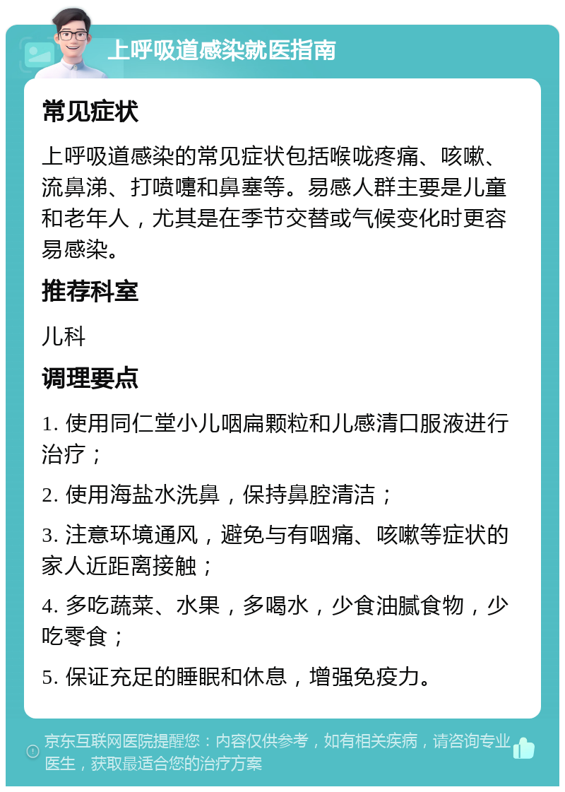 上呼吸道感染就医指南 常见症状 上呼吸道感染的常见症状包括喉咙疼痛、咳嗽、流鼻涕、打喷嚏和鼻塞等。易感人群主要是儿童和老年人，尤其是在季节交替或气候变化时更容易感染。 推荐科室 儿科 调理要点 1. 使用同仁堂小儿咽扁颗粒和儿感清口服液进行治疗； 2. 使用海盐水洗鼻，保持鼻腔清洁； 3. 注意环境通风，避免与有咽痛、咳嗽等症状的家人近距离接触； 4. 多吃蔬菜、水果，多喝水，少食油腻食物，少吃零食； 5. 保证充足的睡眠和休息，增强免疫力。