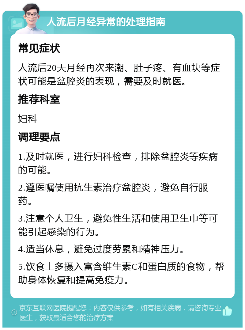 人流后月经异常的处理指南 常见症状 人流后20天月经再次来潮、肚子疼、有血块等症状可能是盆腔炎的表现，需要及时就医。 推荐科室 妇科 调理要点 1.及时就医，进行妇科检查，排除盆腔炎等疾病的可能。 2.遵医嘱使用抗生素治疗盆腔炎，避免自行服药。 3.注意个人卫生，避免性生活和使用卫生巾等可能引起感染的行为。 4.适当休息，避免过度劳累和精神压力。 5.饮食上多摄入富含维生素C和蛋白质的食物，帮助身体恢复和提高免疫力。