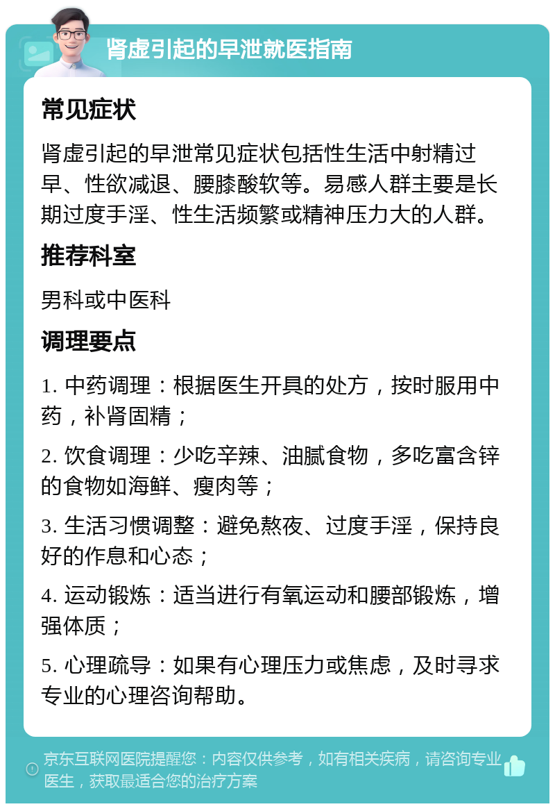 肾虚引起的早泄就医指南 常见症状 肾虚引起的早泄常见症状包括性生活中射精过早、性欲减退、腰膝酸软等。易感人群主要是长期过度手淫、性生活频繁或精神压力大的人群。 推荐科室 男科或中医科 调理要点 1. 中药调理：根据医生开具的处方，按时服用中药，补肾固精； 2. 饮食调理：少吃辛辣、油腻食物，多吃富含锌的食物如海鲜、瘦肉等； 3. 生活习惯调整：避免熬夜、过度手淫，保持良好的作息和心态； 4. 运动锻炼：适当进行有氧运动和腰部锻炼，增强体质； 5. 心理疏导：如果有心理压力或焦虑，及时寻求专业的心理咨询帮助。