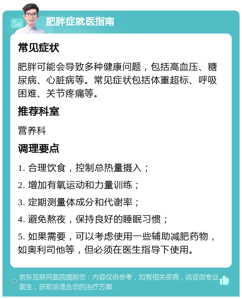 肥胖症就医指南 常见症状 肥胖可能会导致多种健康问题，包括高血压、糖尿病、心脏病等。常见症状包括体重超标、呼吸困难、关节疼痛等。 推荐科室 营养科 调理要点 1. 合理饮食，控制总热量摄入； 2. 增加有氧运动和力量训练； 3. 定期测量体成分和代谢率； 4. 避免熬夜，保持良好的睡眠习惯； 5. 如果需要，可以考虑使用一些辅助减肥药物，如奥利司他等，但必须在医生指导下使用。