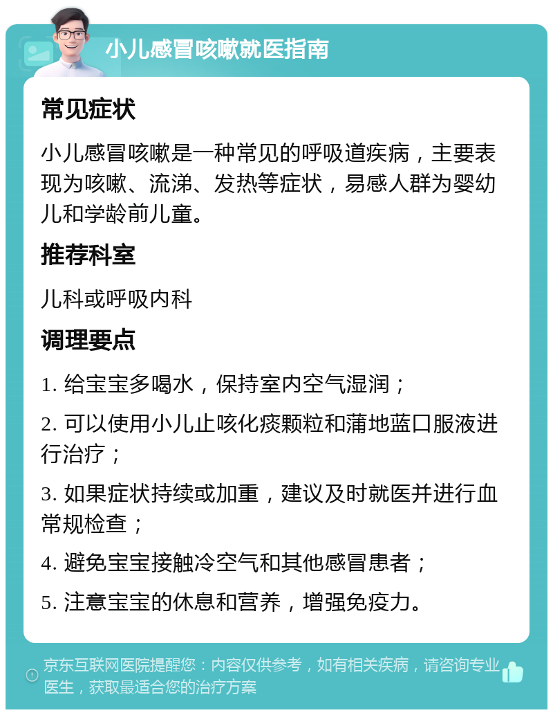 小儿感冒咳嗽就医指南 常见症状 小儿感冒咳嗽是一种常见的呼吸道疾病，主要表现为咳嗽、流涕、发热等症状，易感人群为婴幼儿和学龄前儿童。 推荐科室 儿科或呼吸内科 调理要点 1. 给宝宝多喝水，保持室内空气湿润； 2. 可以使用小儿止咳化痰颗粒和蒲地蓝口服液进行治疗； 3. 如果症状持续或加重，建议及时就医并进行血常规检查； 4. 避免宝宝接触冷空气和其他感冒患者； 5. 注意宝宝的休息和营养，增强免疫力。