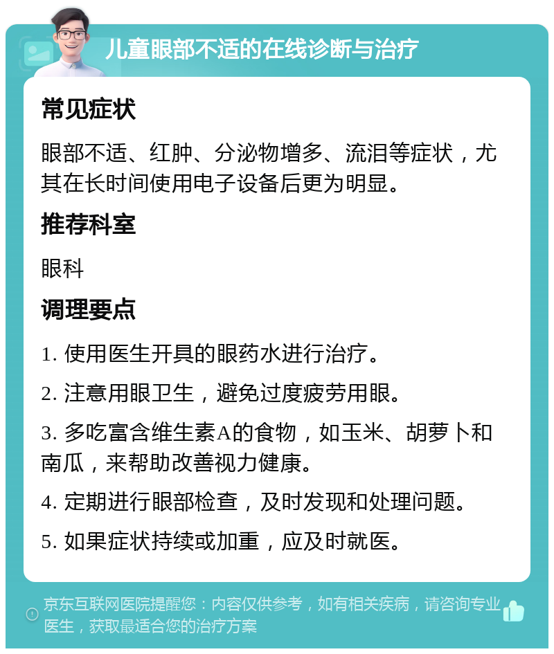 儿童眼部不适的在线诊断与治疗 常见症状 眼部不适、红肿、分泌物增多、流泪等症状，尤其在长时间使用电子设备后更为明显。 推荐科室 眼科 调理要点 1. 使用医生开具的眼药水进行治疗。 2. 注意用眼卫生，避免过度疲劳用眼。 3. 多吃富含维生素A的食物，如玉米、胡萝卜和南瓜，来帮助改善视力健康。 4. 定期进行眼部检查，及时发现和处理问题。 5. 如果症状持续或加重，应及时就医。