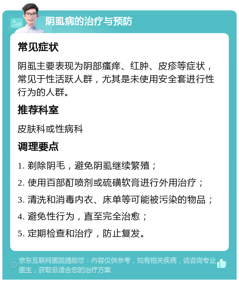 阴虱病的治疗与预防 常见症状 阴虱主要表现为阴部瘙痒、红肿、皮疹等症状，常见于性活跃人群，尤其是未使用安全套进行性行为的人群。 推荐科室 皮肤科或性病科 调理要点 1. 剃除阴毛，避免阴虱继续繁殖； 2. 使用百部酊喷剂或硫磺软膏进行外用治疗； 3. 清洗和消毒内衣、床单等可能被污染的物品； 4. 避免性行为，直至完全治愈； 5. 定期检查和治疗，防止复发。