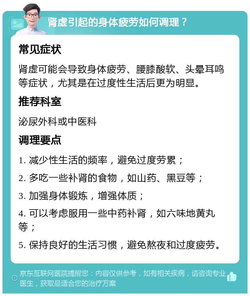 肾虚引起的身体疲劳如何调理？ 常见症状 肾虚可能会导致身体疲劳、腰膝酸软、头晕耳鸣等症状，尤其是在过度性生活后更为明显。 推荐科室 泌尿外科或中医科 调理要点 1. 减少性生活的频率，避免过度劳累； 2. 多吃一些补肾的食物，如山药、黑豆等； 3. 加强身体锻炼，增强体质； 4. 可以考虑服用一些中药补肾，如六味地黄丸等； 5. 保持良好的生活习惯，避免熬夜和过度疲劳。