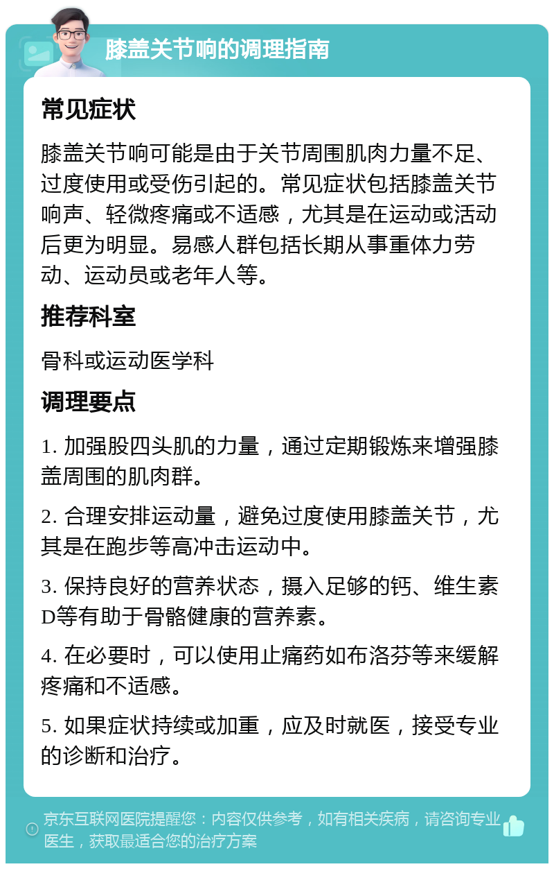 膝盖关节响的调理指南 常见症状 膝盖关节响可能是由于关节周围肌肉力量不足、过度使用或受伤引起的。常见症状包括膝盖关节响声、轻微疼痛或不适感，尤其是在运动或活动后更为明显。易感人群包括长期从事重体力劳动、运动员或老年人等。 推荐科室 骨科或运动医学科 调理要点 1. 加强股四头肌的力量，通过定期锻炼来增强膝盖周围的肌肉群。 2. 合理安排运动量，避免过度使用膝盖关节，尤其是在跑步等高冲击运动中。 3. 保持良好的营养状态，摄入足够的钙、维生素D等有助于骨骼健康的营养素。 4. 在必要时，可以使用止痛药如布洛芬等来缓解疼痛和不适感。 5. 如果症状持续或加重，应及时就医，接受专业的诊断和治疗。