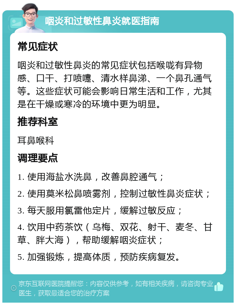 咽炎和过敏性鼻炎就医指南 常见症状 咽炎和过敏性鼻炎的常见症状包括喉咙有异物感、口干、打喷嚏、清水样鼻涕、一个鼻孔通气等。这些症状可能会影响日常生活和工作，尤其是在干燥或寒冷的环境中更为明显。 推荐科室 耳鼻喉科 调理要点 1. 使用海盐水洗鼻，改善鼻腔通气； 2. 使用莫米松鼻喷雾剂，控制过敏性鼻炎症状； 3. 每天服用氯雷他定片，缓解过敏反应； 4. 饮用中药茶饮（乌梅、双花、射干、麦冬、甘草、胖大海），帮助缓解咽炎症状； 5. 加强锻炼，提高体质，预防疾病复发。