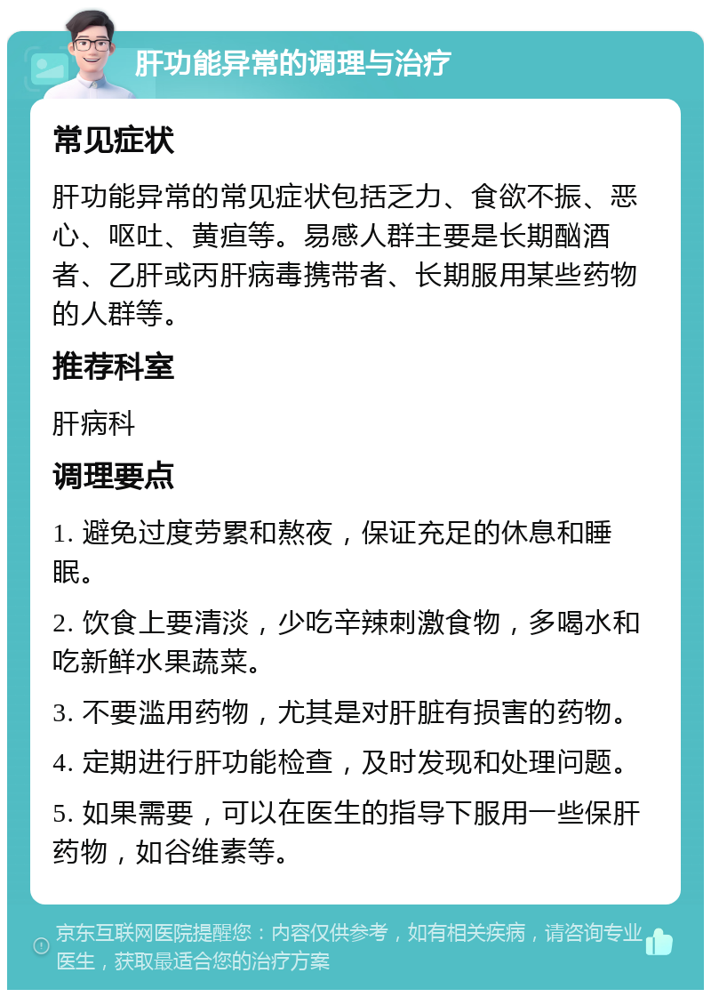 肝功能异常的调理与治疗 常见症状 肝功能异常的常见症状包括乏力、食欲不振、恶心、呕吐、黄疸等。易感人群主要是长期酗酒者、乙肝或丙肝病毒携带者、长期服用某些药物的人群等。 推荐科室 肝病科 调理要点 1. 避免过度劳累和熬夜，保证充足的休息和睡眠。 2. 饮食上要清淡，少吃辛辣刺激食物，多喝水和吃新鲜水果蔬菜。 3. 不要滥用药物，尤其是对肝脏有损害的药物。 4. 定期进行肝功能检查，及时发现和处理问题。 5. 如果需要，可以在医生的指导下服用一些保肝药物，如谷维素等。