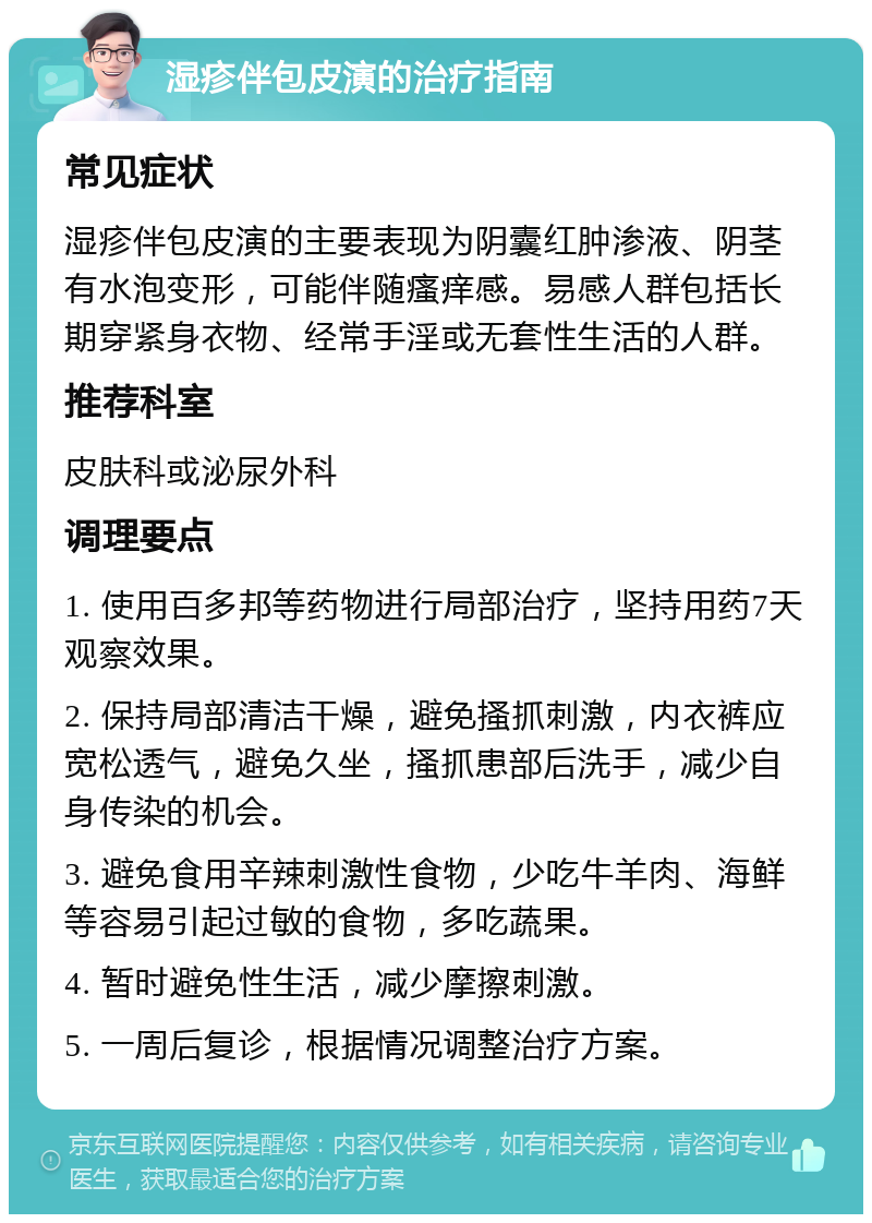 湿疹伴包皮演的治疗指南 常见症状 湿疹伴包皮演的主要表现为阴囊红肿渗液、阴茎有水泡变形，可能伴随瘙痒感。易感人群包括长期穿紧身衣物、经常手淫或无套性生活的人群。 推荐科室 皮肤科或泌尿外科 调理要点 1. 使用百多邦等药物进行局部治疗，坚持用药7天观察效果。 2. 保持局部清洁干燥，避免搔抓刺激，内衣裤应宽松透气，避免久坐，搔抓患部后洗手，减少自身传染的机会。 3. 避免食用辛辣刺激性食物，少吃牛羊肉、海鲜等容易引起过敏的食物，多吃蔬果。 4. 暂时避免性生活，减少摩擦刺激。 5. 一周后复诊，根据情况调整治疗方案。