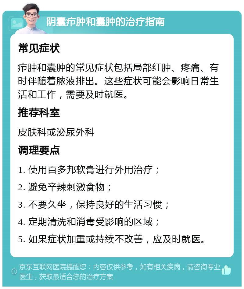 阴囊疖肿和囊肿的治疗指南 常见症状 疖肿和囊肿的常见症状包括局部红肿、疼痛、有时伴随着脓液排出。这些症状可能会影响日常生活和工作，需要及时就医。 推荐科室 皮肤科或泌尿外科 调理要点 1. 使用百多邦软膏进行外用治疗； 2. 避免辛辣刺激食物； 3. 不要久坐，保持良好的生活习惯； 4. 定期清洗和消毒受影响的区域； 5. 如果症状加重或持续不改善，应及时就医。