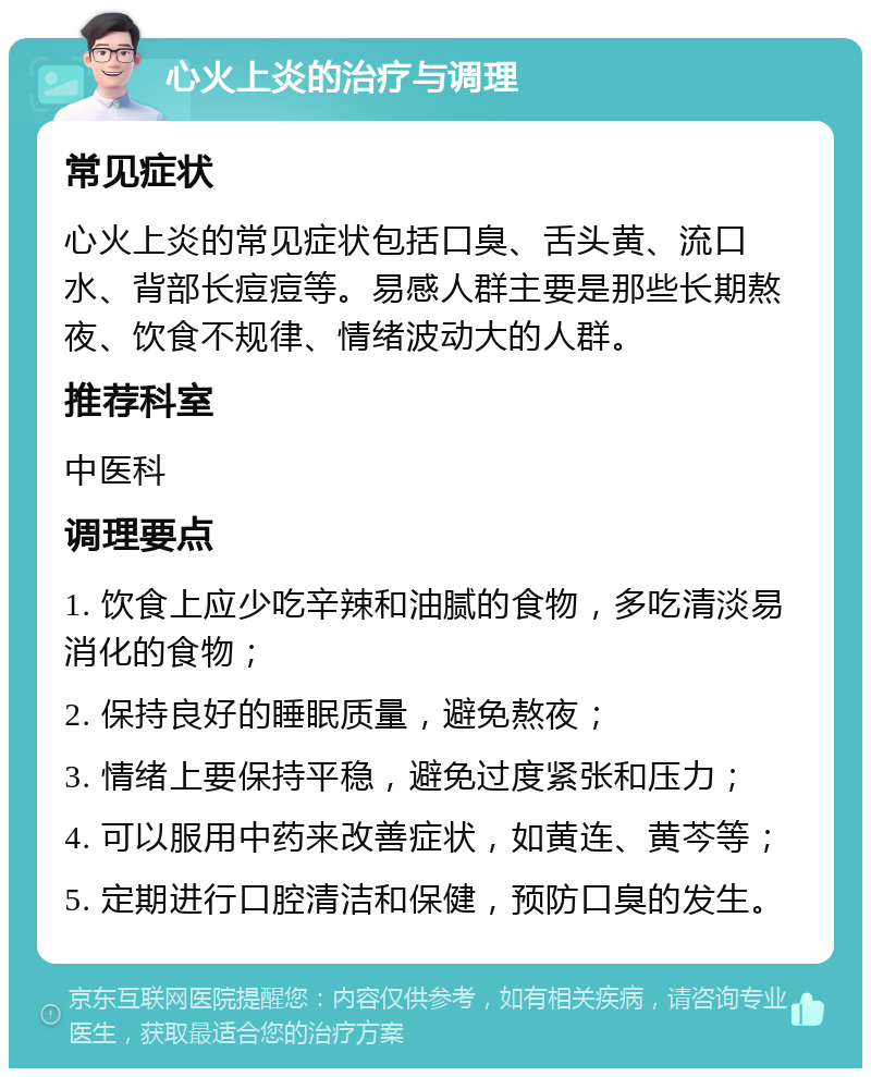 心火上炎的治疗与调理 常见症状 心火上炎的常见症状包括口臭、舌头黄、流口水、背部长痘痘等。易感人群主要是那些长期熬夜、饮食不规律、情绪波动大的人群。 推荐科室 中医科 调理要点 1. 饮食上应少吃辛辣和油腻的食物，多吃清淡易消化的食物； 2. 保持良好的睡眠质量，避免熬夜； 3. 情绪上要保持平稳，避免过度紧张和压力； 4. 可以服用中药来改善症状，如黄连、黄芩等； 5. 定期进行口腔清洁和保健，预防口臭的发生。