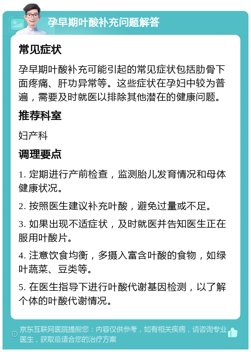 孕早期叶酸补充问题解答 常见症状 孕早期叶酸补充可能引起的常见症状包括肋骨下面疼痛、肝功异常等。这些症状在孕妇中较为普遍，需要及时就医以排除其他潜在的健康问题。 推荐科室 妇产科 调理要点 1. 定期进行产前检查，监测胎儿发育情况和母体健康状况。 2. 按照医生建议补充叶酸，避免过量或不足。 3. 如果出现不适症状，及时就医并告知医生正在服用叶酸片。 4. 注意饮食均衡，多摄入富含叶酸的食物，如绿叶蔬菜、豆类等。 5. 在医生指导下进行叶酸代谢基因检测，以了解个体的叶酸代谢情况。