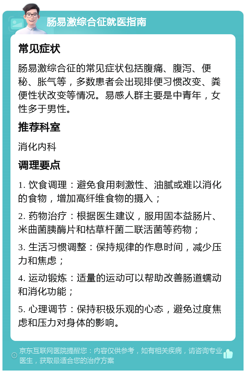 肠易激综合征就医指南 常见症状 肠易激综合征的常见症状包括腹痛、腹泻、便秘、胀气等，多数患者会出现排便习惯改变、粪便性状改变等情况。易感人群主要是中青年，女性多于男性。 推荐科室 消化内科 调理要点 1. 饮食调理：避免食用刺激性、油腻或难以消化的食物，增加高纤维食物的摄入； 2. 药物治疗：根据医生建议，服用固本益肠片、米曲菌胰酶片和枯草杆菌二联活菌等药物； 3. 生活习惯调整：保持规律的作息时间，减少压力和焦虑； 4. 运动锻炼：适量的运动可以帮助改善肠道蠕动和消化功能； 5. 心理调节：保持积极乐观的心态，避免过度焦虑和压力对身体的影响。